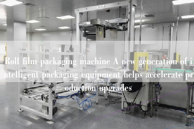 Roll film packaging machine A new generation of intelligent packaging equipment helps accelerate production upgrades