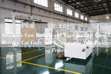 Automatic Case Packing and Bag Inserting: Boost Efficiency, Cut Costs, and Revolutionize Your Packaging Process